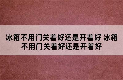 冰箱不用门关着好还是开着好 冰箱不用门关着好还是开着好